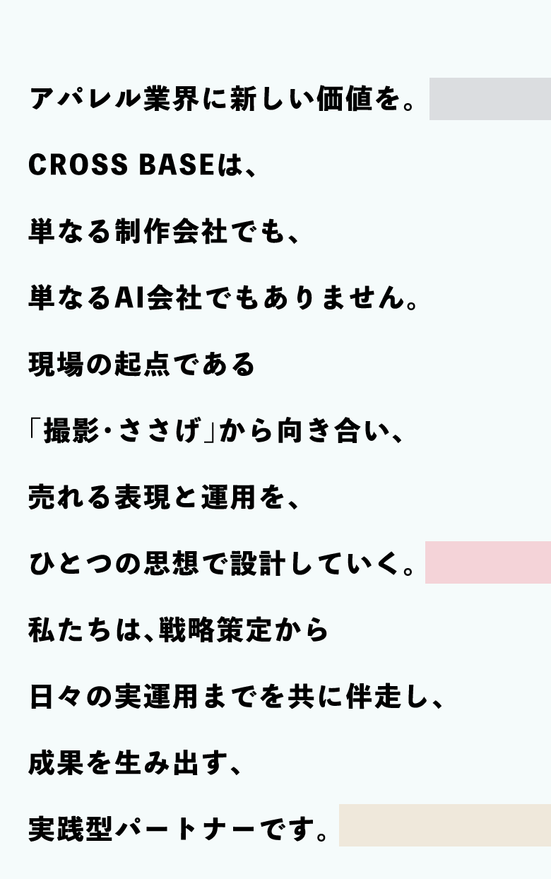 WHAT WE ARE（CROSS BASEについて） CROSS BASEは、アパレルECの起点である「撮影・ささげ」から、ブランドの世界観を描く「売れる表現」と、その品質を持続させる「売れる運用」を同じ思想で一体設計しています。クリエイティブとロジスティクス。分断されがちな2つの領域をひとつの思想で統合し、「売れ続ける」運用という、新しい価値を構築します。