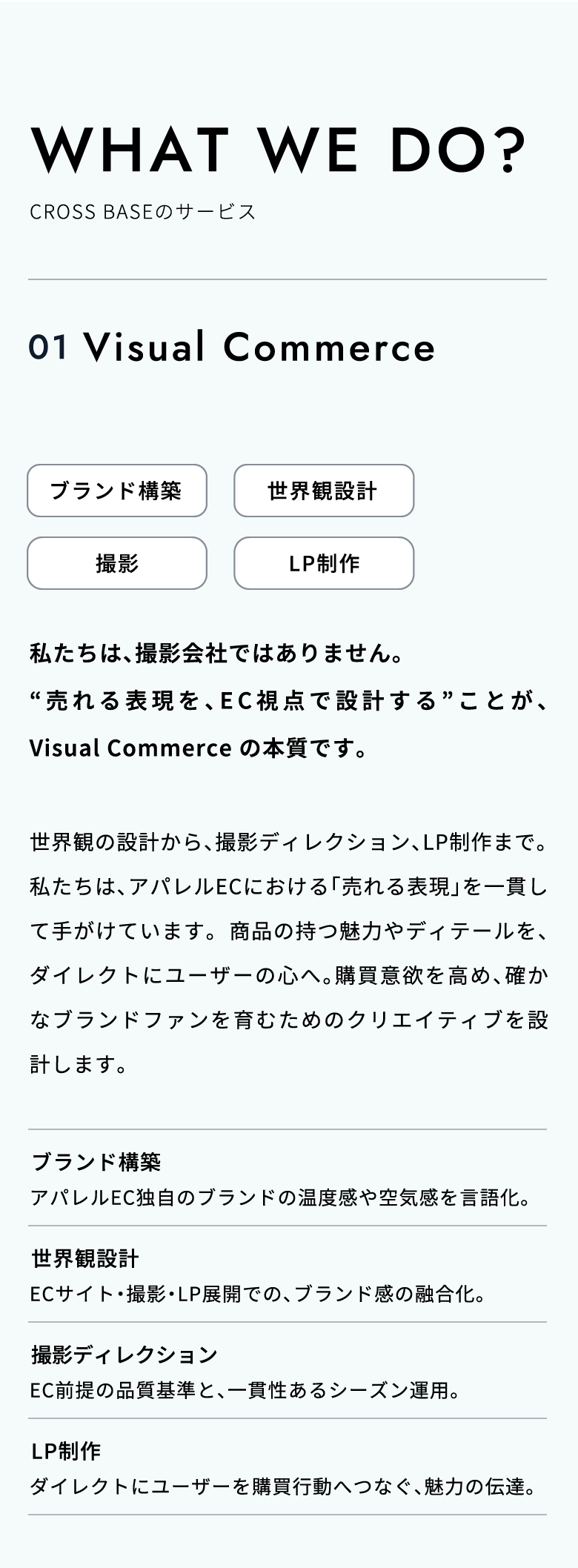 WHAT WE DO?（CROSS BASEのサービス）01.Visual Commerce 「売れる表現」を、EC視点で設計・制作。私たちは、撮影会社ではありません。“売れる表現を、EC視点で設計する”ことが、Visual Commerce の本質です。世界観の設計から、撮影ディレクション、LP制作まで。私たちは、アパレルECにおける「売れる表現」を一貫して手がけています。商品の持つ魅力やディテールを、ダイレクトにユーザーの心へ。購買意欲を高め、確かなブランドファンを育むためのクリエイティブを設計します。