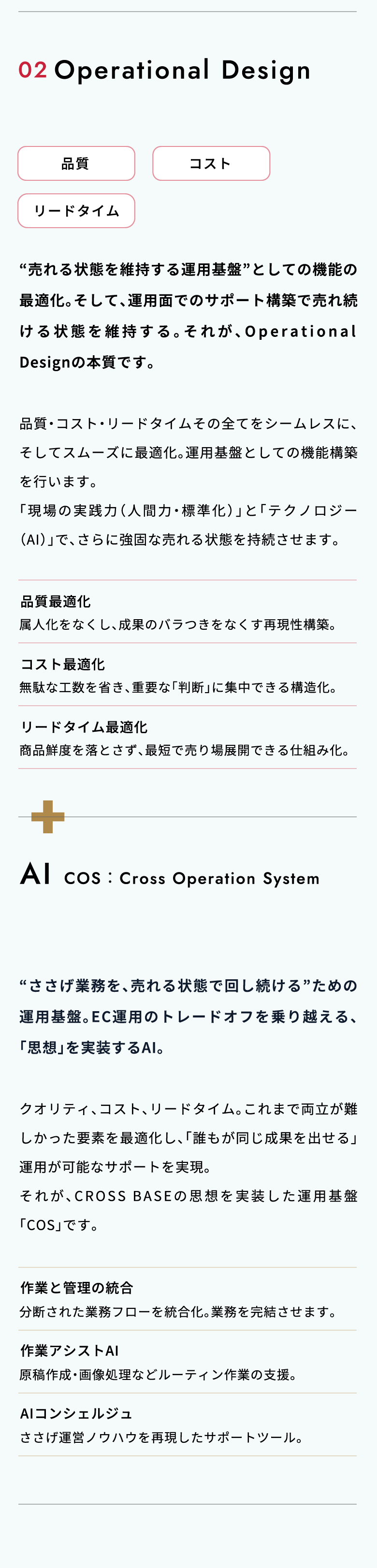WHAT WE DO?（CROSS BASEのサービス）02.Operational Design 「売れる状態」を、回し続ける、最適化構築。“売れる状態を維持する運用基盤”としての機能の最適化。そして、運用面でのサポート構築で売れ続ける状態を維持する。それが、Operational Designの本質です。品質・コスト・リードタイムその全てをシームレスに、そしてスムーズに最適化。運用基盤としての機能構築を行います。「現場の実践力（人間力・標準化）」と「テクノロジー（AI）」で、さらに強固な売れる状態を持続させます。／AI COS：Cross Operation System 売れる運営を実現する、AIサポートシステム。“ささげ業務を、売れる状態で回し続ける”ための運用基盤。EC運用のトレードオフを乗り越える、「思想」を実装するAI。クオリティ、コスト、リードタイム。これまで両立が難しかった要素を最適化し、「誰もが同じ成果を出せる」運用が可能なサポートを実現。それが、CROSS BASEの思想を実装した運用基盤「COS」です。